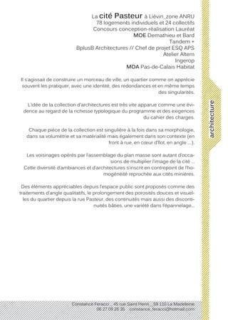 architecture
Constance Feracci _ 45 rue Saint Henri _ 59 110 La Madeleine
06 27 09 26 35 constance_feracci@hotmail.com
La cité Pasteur à Liévin_zone ANRU
78 logements individuels et 24 collectifs
Concours conception-réalisation Lauréat
MOE Demathieu et Bard
Tandem +
BplusB Architectures // Chef de projet ESQ APS
Atelier Altern
Ingerop
MOA Pas-de-Calais Habitat
Il s’agissait de construire un morceau de ville, un quartier comme on apprécie
souvent les pratiquer, avec une identité, des redondances et en même temps
des singularités.
L’idée de la collection d’architectures est très vite apparue comme une évi-
dence au regard de la richesse typologique du programme et des exigences
du cahier des charges.
Chaque pièce de la collection est singulière à la fois dans sa morphologie,
dans sa volumétrie et sa matérialité mais également dans son contexte (en
front à rue, en cœur d’îlot, en angle ….).
Les voisinages opérés par l’assemblage du plan masse sont autant d’occa-
sions de multiplier l’image de la cité …
Cette diversité d’ambiances et d’architectures s’inscrit en contrepoint de l’ho-
mogénéité reprochée aux cités minières.
Des éléments appréciables depuis l’espace public sont proposés comme des
traitements d’angle qualitatifs, le prolongement des porosités douces et visuel-
les du quartier depuis la rue Pasteur, des continuités mais aussi des disconti-
nuités bâties, une variété dans l’épannelage...
 