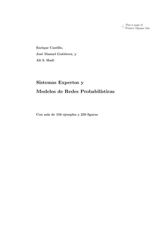 This is page iii
Printer: Opaque this
Enrique Castillo,
Jos´e Manuel Guti´errez, y
Ali S. Hadi
Sistemas Expertos y
Modelos de Redes Probabil´ısticas
Con m´as de 150 ejemplos y 250 ﬁguras
 