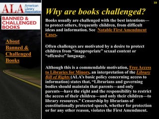 10 
Why are books challenged? 
Books usually are challenged with the best intentions— 
to protect others, frequently children, from difficult 
ideas and information. See Notable First Amendment 
Cases. 
Often challenges are motivated by a desire to protect 
children from “inappropriate” sexual content or 
“offensive” language. 
Although this is a commendable motivation, Free Access 
to Libraries for Minors, an interpretation of the Library 
Bill of Rights (ALA’s basic policy concerning access to 
information) states that, “Librarians and governing 
bodies should maintain that parents—and only 
parents—have the right and the responsibility to restrict 
the access of their children—and only their children—to 
library resources.” Censorship by librarians of 
constitutionally protected speech, whether for protection 
or for any other reason, violates the First Amendment. 
About 
Banned & 
Challenged 
Books 
 