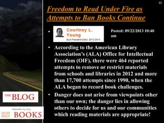 11 
Freedom to Read Under Fire as 
Attempts to Ban Books Continue 
• 
Posted: 09/22/2013 10:40 
am 
• According to the American Library 
Association’s (ALA) Office for Intellectual 
Freedom (OIF), there were 464 reported 
attempts to remove or restrict materials 
from schools and libraries in 2012 and more 
than 17,700 attempts since 1990, when the 
ALA began to record book challenges. 
• Danger does not arise from viewpoints other 
than our own; the danger lies in allowing 
others to decide for us and our communities 
which reading materials are appropriate! 
 