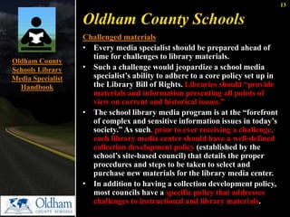13 
Oldham County Schools 
Challenged materials 
• Every media specialist should be prepared ahead of 
time for challenges to library materials. 
• Such a challenge would jeopardize a school media 
specialist’s ability to adhere to a core policy set up in 
the Library Bill of Rights. Libraries should “provide 
materials and information presenting all points of 
view on current and historical issues.” 
• The school library media program is at the “forefront 
of complex and sensitive information issues in today’s 
society.” As such, prior to ever receiving a challenge, 
each library media center should have a well-defined 
collection development policy (established by the 
school’s site-based council) that details the proper 
procedures and steps to be taken to select and 
purchase new materials for the library media center. 
• In addition to having a collection development policy, 
most councils have a specific policy that addresses 
challenges to instructional and library materials. 
Oldham County 
Schools Library 
Media Specialist 
Handbook 
 