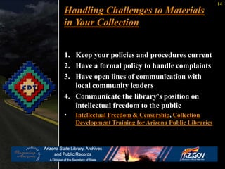 14 
Handling Challenges to Materials 
in Your Collection 
1. Keep your policies and procedures current 
2. Have a formal policy to handle complaints 
3. Have open lines of communication with 
local community leaders 
4. Communicate the library’s position on 
intellectual freedom to the public 
• Intellectual Freedom & Censorship, Collection 
Development Training for Arizona Public Libraries 
 