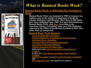 3 
What is Banned Books Week? 
Banned Books Week: Celebrating the Freedom to 
Read 
Banned Books Week was launched in 1982 in response to a 
sudden surge in the number of challenges to books in 
schools, bookstores and libraries. More than 11,300 books 
have been challenged since 1982. For more information on 
Banned Books Week, click here. According to the 
American Library Association, there were 326 challenges 
reported to the Office of Intellectual Freedom in 2011, and 
many more go unreported. 
Banned Books Week Sponsors 
American Booksellers Association 
American Booksellers Foundation for Free Expression 
American Library Association 
American Society of Journalists and Authors 
Association of American Publishers 
National Association of College Stores 
Endorsed by the Center for the Book in the Library of 
Congress 
In 2011, the Comic Book Legal Defense Fund; National 
Coalition 
Against Censorship; National Council of Teachers of English; 
and 
PEN American Center also signed on as sponsors. 
 