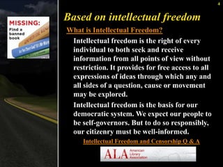 4 
Based on intellectual freedom 
What is Intellectual Freedom? 
Intellectual freedom is the right of every 
individual to both seek and receive 
information from all points of view without 
restriction. It provides for free access to all 
expressions of ideas through which any and 
all sides of a question, cause or movement 
may be explored. 
Intellectual freedom is the basis for our 
democratic system. We expect our people to 
be self-governors. But to do so responsibly, 
our citizenry must be well-informed. 
Intellectual Freedom and Censorship Q & A 
 