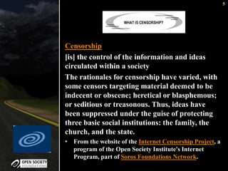5 
Censorship 
[is] the control of the information and ideas 
circulated within a society 
The rationales for censorship have varied, with 
some censors targeting material deemed to be 
indecent or obscene; heretical or blasphemous; 
or seditious or treasonous. Thus, ideas have 
been suppressed under the guise of protecting 
three basic social institutions: the family, the 
church, and the state. 
• From the website of the Internet Censorship Project, a 
program of the Open Society Institute's Internet 
Program, part of Soros Foundations Network. 
 