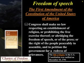 6 
Freedom of speech 
The First Amendment of the 
Constitution of the United States 
of America 
Congress shall make no law 
respecting an establishment of 
religion, or prohibiting the free 
exercise thereof; or abridging the 
freedom of speech, or of the press; or 
the right of the people peaceably to 
assemble, and to petition the 
government for a redress of 
grievances. The Bill of Rights to the U.S. 
Constitution was ratified on 
December 15, 1791 
 