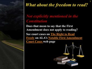 7 
What about the freedom to read? 
Not explicitly mentioned in the 
Constitution 
Does that mean to say that the First 
Amendment does not apply to reading? 
See court cases on The Right to Read 
Freely on ALA’s Notable First Amendment 
Court Cases web page 
 