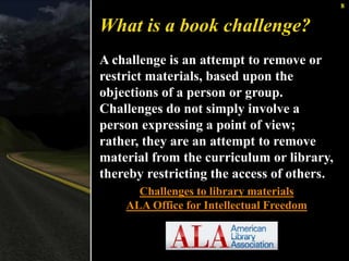 8 
What is a book challenge? 
A challenge is an attempt to remove or 
restrict materials, based upon the 
objections of a person or group. 
Challenges do not simply involve a 
person expressing a point of view; 
rather, they are an attempt to remove 
material from the curriculum or library, 
thereby restricting the access of others. 
Challenges to library materials 
ALA Office for Intellectual Freedom 
 