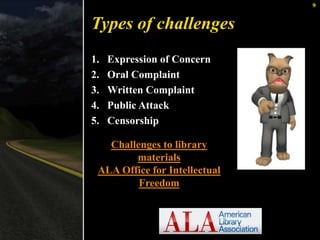 9 
Types of challenges 
1. Expression of Concern 
2. Oral Complaint 
3. Written Complaint 
4. Public Attack 
5. Censorship 
Challenges to library 
materials 
ALA Office for Intellectual 
Freedom 
 
