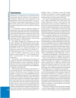 TEXTBOOKONKERATOCONUS:NEWINSIGHTS
172
Comments
Preliminary investigations have demonstrated that
intracorneal rings are effective in the treatment of
astigmatism and myopia with astigmatism,9
with
preservation of BCVA and stable results over time.10
The objective of the addictive technology is to reinforce
the cornea, decrease the corneal irregularity and to
provide an improvement of the visual acuity in affected
patients.
It is important to note an important reduction of
keratometric values after the Ferrara ring implantation,
with corneal regularization and return to its physiological
values when the intervention is made early in the course
of the disease. However, in a late intervention, with
values of keratometry superior to 56 D, it is also showed
a reduction of the K, high keratometry values remain
when compared to a normal cornea.
Our clinical findings are in agreement with other
studies: Miranda et al38
obtained on their study a signi-
ficant reduction in the mean central corneal curvature
postoperatively. BSCVA and UCVA improved in 87.1%
and 80.6% of the eyes, respectively. Siganos et al4
showed an increase of the mean UCVA from 0.07 +
0.08 preoperatively to 0.20 + 0.13 and 0.30 + 0.21 after
1 and 6 months, respectively, and the mean
BSCVA improved from 0.37 + 0.25 preoperatively to
0.50 + 0.43 and 0.60 + 0.17 after 1 and 6 months,
respectively.
The Ferrara’s ring technique has the objective of
reshape the abnormal cornea, flattening the periphery
and decreasing the corneal astigmatism. With the
objective to avoid, or at least postpone the keratoplasty,
the technique is within the options of visual rehabilitation
of patients with keratoconus.
Observing the clinical outcomes of our patients, we
could realize that the visual rehabilitation curve and
refractive stabilization, occurs on average, after three
months of surgery. The visual rehabilitation process
follows a certain pattern. In general, vision improvement
is quick and, on the day following surgery, the patients
usually report subjective and objective improvement of
the visual acuity. However, it usually reverts within the
first weeks and at the end of the first month the patient
reports his/her vision was better immediately after
surgery. The same fluctuation is detected in relation to
refraction and keratometry. From the first month on, the
vision starts to improve and refractive and keratometric
fluctuation decreases. From the third month on, it
stabilizes. Then, it is possible to correct the residual
ametropia, if necessary, by means of eyeglasses, rigid
or soft contact lenses or even implanting phakic
intraocular lenses for high myopia correction.
We could notice that patients having central cones
show a longer rehabilitation time, which means, the
central flattening is slower, while patients with
decentralized cones have faster rehabilitation. We
believe this is due to the dislocation or the corneal apex
towards its physiological position in front of the pupil.
In some cases, we could observe that after the ring
implantation there was an increase in myopia and in the
keratometric readings, caused by this same phenomenon.
As the 210-FICR study showed, the results in these types
of cones, especially nipple cones, are satisfactory.
The endothelial study showed that the Ferrara ring
has minimal effect on the cornea endothelium. In our
study we found a 1.4% loss of endothelial cells per year.
Consideringthatmostofthestudiedpatientswereyoung,
the rate of endothelial cell loss was slightly higher than
in normal eyes (1.1%). Moreover, there is no study in
thecurrentliteraturethatshowstheprofileofthe“normal”
endothelial loss in keratoconus corneas, which could be
higher than in normal corneas. The only report in the
literature regarding the endothelium profile of kerato-
conus is non-prospective and studied only 12 eyes.28
Symptoms like photophobia, visual discomfort, eye
strain and itching diminish or disappear after surgery.
Most of our patients are allergic, therefore we
recommend strongly that they should not rub their eyes,
which could displace the segments, and stimulate the
disease progression. In addition, rubbing could
theoretically change the regularity of the cornea surface
leading to visual acuity loss. In some cases can be
necessary to use eye shields at night to prevent the patient
from rubbing the eyes compulsively and unwarily.
The satisfaction level is high. We could observe that
the fear of becoming blind in those patients, along with
the fearsome possibility of a transplant in case of a
continuously evolving condition is very common. The
possibility of postponing those eventualities generates
great relief, by the patients. Our cases show that, besides
correcting the corneal deformity, the cone evolution is
interrupted. Along with this interruption, we could also
observe a decrease in corneal opacity and the other
symptoms aforementioned.
The surgery is simple and well reproducible, although
it is not an easy procedure. As in any other procedure,
it must be well executed to attain a consistent result.
 