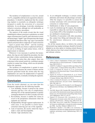 173
FERRARARING
The incidence of complications is very low, around
3 to 5%, compatible with the levels required for refractive
procedures. It should be emphasized that the corneal
ring implant is essentially an orthopedic technique
designed to enable the correction of a structural
deformity. As an advantage, it provides simultaneous
refractive correction, although not well predictable, as
with other refractive procedures.
The analysis of the results reveals that the visual
rehabilitation without correction is satisfactory on initial
stages of keratoconus (I and II), and it decreases in more
advanced stages “nipple” type of keratoconus take longer
to rehabilitate than those of the “sag” type. Conventional
optical correction allows a high rate of visual correction
– equal or greater than 20/60 – and the resulting
flattening enable the use of toric or spherical soft lenses,
as well as re-fitting of rigid contact lenses, with an
improvement in tolerance.
Whenever it was necessary to perform the kerato-
plasty, the ring not only helped the procedure, but also
provided a better centralization during trephination.
We could also notice that, after surgery, there was
a decrease in the corneal sensitivity, resulting in greater
comfort in contact lens fitting, which was not possible
before the operation.
The incidence of complications is greater in more
advanced stages, because the cornea is thinner and the
pressure generated inside the stroma after the ring
implantation can cause the displacement of segments
toward the incisions, eventually extruding the segments.
Conclusion
From the results obtained, we can state that this
therapeutic approach has the following benefits:
1. Low morbidity, because it preserves the cornea
structure and has a low rate of complications,
allowing 95% of the operated patients to quickly
reintegrate themselves to their everyday activities
2. Reversibility, because it enables the cornea to
revert to the preoperative dimensions when the
segments are removed.
3. Readjustability through segment replacement. In
some cases, it was possible to correct hyper-
correction removing just one of the segments.
4. Lack of rejection, the acrylic which the ring is
made is inert and biocompatible.
5. Patients´ high satisfaction rate.
6. As an orthopedic technique, it corrects corneal
deformity and restores the physiologic curvature.
After the surgery it is possible to correct the
residual ametropia with conventional optical
correction or contact lenses.
7. Stabilization or delay of cone progression.
8. Lack of a minimum age for surgery, thus making
it possible to reduce the wait lists for transplants
in eye banks (30% of the transplants in eye banks
are attributed to keratoconus).
9. Possibility of association with other procedures
like contact lens fitting and intraocular lenses.
10. No interference whatsoever with corneal
transplant.
For all the reasons above, we believe the corneal
intrastromal ring implant technique should be formally
adopted as an extra option in treating corneal diseases
which otherwise have had corneal transplant as a sole
and ultimate solution.
References
1. Colin J, Velou S. Implantation of Intacs and a refractive
intraocular lens to correct keratoconus. J Cataract Refract
Surg 2003;29:832–4
2. Asbell PA, Ucakhan O. Long-term follow-up of Intacs from
a single center. J Cataract Refract Surg 2001;27:1456–68
3. Colin J, Cochener B, Savary G, et al. Correcting
keratoconus with intracorneal rings. J Cataract Refract Surg
2000;26:1117–22.
4. Siganos D, Ferrara P, Chatzinikolas K, et al. Ferrara
intrastromal corneal rings for the correction of keratoconus.
J Cataract Refract Surg 2002;28:1947–51.
5. Colin J, Cochener B, SavaryG, et al. INTACS inserts for
treating keratoconus; one-year results. Ophthalmology
2001;108:1409–14
6. Siganos CS, Kymionis GD, Kartakis N, et al. Management
of keratoconus with Intacs. Am J Ophthalmol 2003;135:64–
70.
7. Assil KK, Barrett AM, Fouraker BD, Schanzlin DJ. One-
year results of the intrastromal corneal ring in nonfunctional
human eyes; the Intrastromal Corneal Ring Study Group.
Arch Ophthalmol 1995;113:159–67.
8. Siganos CS, Kymionis GD, Astyrakakis N, et al.
Management of corneal ectasia after laser in situ kerato-
mileusis with INTACS. J Refract Surg 2002;18:43–46.
9. Silva FBD, Alves EAF, Cunha PFA. Utilização do Anel
de Ferrara na estabilização e correção da ectasia corneana
pós PRK. Arq Bras Oftalmol 2000;63:215–8.
10. Ruckhofer J, Stoiber J, Twa MD, et al. Correction of
astigmatism with short arc-length intrastromal corneal ring
segments: preliminary results. Ophthalmology 2003;110:
516–24.
 