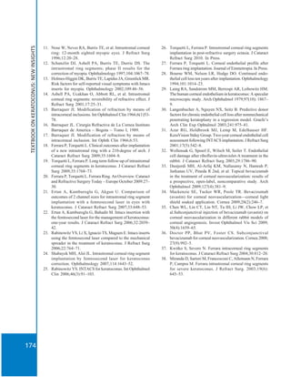 TEXTBOOKONKERATOCONUS:NEWINSIGHTS
174
11. Nose W, Neves RA, Burris TE, et al. Intrastromal corneal
ring: 12-month sighted myopic eyes. J Refract Surg
1996;12:20–28.
12. Schanzlin DJ, Asbell PA, Burris TE, Durrie DS. The
intrastromal ring segments; phase II results for the
correction of myopia. Ophthalmology 1997;104:1067–78.
13. Holmes-Higgin DK, Burris TE, Lapidus JA, Greenlick MR.
Risk factors for self-reported visual symptoms with Intacs
inserts for myopia. Ophthalmology 2002;109:46–56.
14. Asbell PA, Ucakhan O, Abbott RL, et al. Intrastromal
corneal ring segments: reversibility of refractive effect. J
Refract Surg 2001;17:25–31.
15. Barraquer JI. Modification of refraction by means of
intracorneal inclusions. Int Ophthalmol Clin 1966;6(1)53-
78.
16. Barraquer JL. Cirurgia Refractiva de La Cornea Instituto
Barraquer de America – Bogota – Tomo I, 1989.
17. Barraquer JI. Modification of refraction by means of
intracorneal inclusion. Int Ophth Clin 1966;6:53.
18. Ferrara P, Torquetti L. Clinical outcomes after implantation
of a new intrastromal ring with a 210-degree of arch. J
Cataract Refract Surg 2009;35:1604–8.
19. Torquetti L, Ferrara P. Long term follow-up of intrastromal
corneal ring segments in keratoconus. J Cataract Refract
Surg 2009;35:1768–73.
20. Ferrara P, Torquetti L. Ferrara Ring. An Overview. Cataract
and Refractive Surgery Today – Europe October 2009:27–
30.
21. Ertan A, Kamburoglu G, Akgun U. Comparison of
outcomes of 2 channel sizes for intrastromal ring segment
implantation with a femtosecond laser in eyes with
keratoconus. J Cataract Refract Surg 2007;33:648–53.
22. Ertan A, Kamburoglu G, Bahadir M. Intacs insertion with
the femtosecond laser for the management of keratoconus:
one-year results. J Cataract Refract Surg 2006;32:2039–
42.
23. Rabinowitz YS, Li X, Ignacio TS, Maguen E. Intacs inserts
using the femtosecond laser compared to the mechanical
spreader in the treatment of keratoconus. J Refract Surg
2006;22:764–71.
24. Shabayek MH, Alió JL. Intrastromal corneal ring segment
implantation by femtosecond laser for keratoconus
correction. Ophthalmology 2007;114:1643–52.
25. Rabinowitz YS. INTACS for keratoconus. Int Ophthalmol
Clin 2006;46(3):91–103.
26. Torquetti L, Ferrara P. Intrastromal corneal ring segments
implantation in post-refractive surgery ectasia. J Cataract
Refract Surg 2010. In Press.
27. Ferrara P, Torquetti L. Corneal endothelial profile after
Ferrara ring implantation. Journal of Emmetropia. In Press.
28. Bourne WM, Nelson LR, Hodge DO. Continued endo-
thelial cell loss ten years after implantation. Ophthalmology
1994;101:1014–23.
29. Laing RA, Sandstrom MM, Berrospi AR, Leibowitz HM.
The human corneal endothelium in keratoconus: A specular
microscopic study. Arch Ophthalmol 1979;97(10): 1867–
9.
30. Langenbucher A, Nguyen NX, Seitz B. Predictive donor
factors for chronic endothelial cell loss after nonmechanical
penetrating keratoplasty in a regression model. Graefe’s
Arch Clin Exp Ophtalmol 2003;241:975–81.
31. Azar RG, Holdbrook MJ, Lemp M, Edelhauser HF.
KeraVision Stduy Group. Two-year corneal endothelial cell
assessment following INTACS implantation. J Refract Surg
2001;17(5):542–8.
32. Wollensak G, Spoerl E, Wilsch M, Seiler T. Endothelial
cell damage after riboflavin-ultraviolet-A treatment in the
rabbit. J Cataract Refract Surg 2003;29:1786–90.
33. Dastjerdi MH, Al-Arfaj KM, Nallasamy N, Hamrah P,
Jurkunas UV, Pineda R 2nd, et al. Topical bevacizumab
in the treatment of corneal neovascularization: results of
a prospective, open-label, noncomparative study. Arch
Ophthalmol 2009;127(4):381–9.
34. Mackenzie SE, Tucker WR, Poole TR. Bevacizumab
(avastin) for corneal neovascularization—corneal light
shield soaked application. Cornea 2009;28(2):246–7.
35. Chen WL, Lin CT, Lin NT, Tu IH, Li JW, Chow LP, et
al.Subconjunctival injection of bevacizumab (avastin) on
corneal neovascularization in different rabbit models of
corneal angiogenesis. Invest Ophthalmol Vis Sci 2009;
50(4):1659–65.
36. Doctor PP, Bhat PV, Foster CS. Subconjunctival
bevacizumab for corneal neovascularization. Cornea 2008;
27(9):992–5.
37. Kwitko S, Severo N. Ferrara intracorneal ring segments
for keratoconus. J Cataract Refract Surg 2004;30:812–20.
38. Miranda D, Sartori M, Francesconi C, Allemann N, Ferrara
P, Campos M. Ferrara intrastromal corneal ring segments
for severe keratoconus. J Refract Surg. 2003;19(6):
645–53.
 