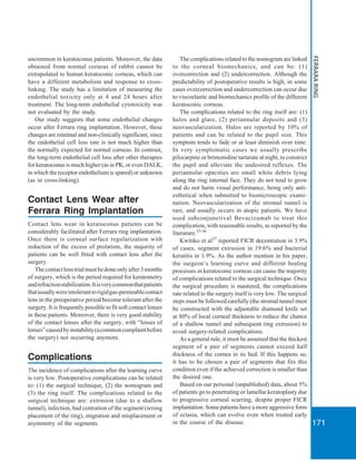 171
FERRARARING
uncommon in keratoconus patients. Moreover, the data
obtained from normal corneas of rabbit cannot be
extrapolated to human keratoconic corneas, which can
have a different metabolism and response to cross-
linking. The study has a limitation of measuring the
endothelial toxicity only at 4 and 24 hours after
treatment. The long-term endothelial cytotoxicity was
not evaluated by the study.
Our study suggests that some endothelial changes
occur after Ferrara ring implantation. However, these
changes are minimal and non-clinically significant, since
the endothelial cell loss rate is not much higher than
the normally expected for normal corneas. In contrast,
the long-term endothelial cell loss after other therapies
for keratoconus is much higher (as in PK, or even DALK,
in which the receptor endothelium is spared) or unknown
(as in cross-linking).
Contact Lens Wear after
Ferrara Ring Implantation
Contact lens wear in keratoconus patients can be
considerably facilitated after Ferrara ring implantation.
Once there is corneal surface regularization with
reduction of the excess of prolatism, the majority of
patients can be well fitted with contact lens after the
surgery.
Thecontactlenstrialmustbedoneonlyafter3months
of surgery, which is the period required for keratometry
andrefractionstabilization.Itisverycommonthatpatients
thatusuallywereintoleranttorigidgas-permeablecontact
lens in the preoperative period become tolerant after the
surgery. It is frequently possible to fit soft contact lenses
in these patients. Moreover, there is very good stability
of the contact lenses after the surgery, with “losses of
lenses”causedbyinstability(acommoncomplaintbefore
the surgery) not occurring anymore.
Complications
The incidence of complications after the learning curve
is very low. Postoperative complications can be related
to: (1) the surgical technique, (2) the nomogram and
(3) the ring itself. The complications related to the
surgical technique are: extrusion (due to a shallow
tunnel), infection, bad centration of the segment (wrong
placement of the ring), migration and misplacement or
asymmetry of the segments.
The complications related to the nomogram are linked
to the corneal biomechanics, and can be: (1)
overcorrection and (2) undercorrection. Although the
predictability of postoperative results is high, in some
cases overcorrection and undercorrection can occur due
to viscoelastic and biomechanics profile of the different
keratoconic corneas.
The complications related to the ring itself are: (1)
halos and glare, (2) periannular deposits and (3)
neovascularization. Halos are reported by 10% of
patients and can be related to the pupil size. This
symptom tends to fade or at least diminish over time.
In very symptomatic cases we usually prescribe
pilocarpine or brimonidine tartarate at night, to constrict
the pupil and alleviate the undesired reflexes. The
periannular opacities are small white debris lying
along the ring internal face. They do not tend to grow
and do not harm visual performance, being only anti-
esthetical when submitted to biomicroscopic exami-
nation. Neovascularization of the stromal tunnel is
rare, and usually occurs in atopic patients. We have
used subconjunctival Bevacizumab to treat this
complication, with reasonable results, as reported by the
literature.33-36
Kwitiko et al37
reported FICR decentration in 3.9%
of cases, segment extrusion in 19.6% and bacterial
keratitis in 1.9%. As the author mention in his paper,
the surgeon’s learning curve and different healing
processes in keratoconic corneas can cause the majority
of complications related to the surgical technique. Once
the surgical procedure is mastered, the complications
rate related to the surgery itself is very low. The surgical
steps must be followed carefully (the stromal tunnel must
be constructed with the adjustable diamond knife set
at 80% of local corneal thickness to reduce the chance
of a shallow tunnel and subsequent ring extrusion) to
avoid surgery-related complications.
As a general rule, it must be assumed that the thickest
segment of a pair of segments cannot exceed half
thickness of the cornea in its bed. If this happens so,
it has to be chosen a pair of segments that fits this
condition even if the achieved correction is smaller than
the desired one.
Based on our personal (unpublished) data, about 5%
of patients go to penetrating or lamellar keratoplasty due
to progressive corneal scarring, despite proper FICR
implantation. Some patients have a more aggressive form
of ectasia, which can evolve even when treated early
in the course of the disease.
 