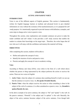 1
CHAPTER
ACTIVE AND PASSIVE VOICE
INTRODUCTION
Voice is one of the different aspects of English grammar. This section is fundamentally
written for English language learners at medium and advanced levels to give detailed
information on voice without the existence of the teacher(instructor), so it is prepared for self
-study purpose. It is intentionally organized to provide learners with definition, examples, and
some steps to change active voice to passive voice.
Throughout this section, clear explanations and exemplar sentences are given to make the
reader confident and self- reliant. It also provides a self- study exercise that enables the
readers to evaluate their knowledge on the target topic. Therefore, the writer hopes that all
now who use it will enjoy with the confidence and mastery this material will bring.
OBJECTIVES
After completing this section, students will be able to:
 Define and explore the concept of voice.
 Identify the structure of active and passive voice.
 Practice and apply the concept of voice in academic writing.
Voice
According to Murray and Anna (2016), voice refers to the form of a verb which shows
whether the person or thing represented by the subject performs the action or receives the
action. There are two voices in English:
1. Active Voice: when the subject of a sentence does anything himself or itself, we can say
that the sentence is in active voice. As, He speaks Oromifa fluently.
2. Passive Voice: when the subject receives the action or when something is done to the
subject of the verb of a sentence, it is often considered as a passive voice. As, Oromifa is
spoken fluently (by me).
In the above example of an active sentence, the subject is “He” and “speaks” is the verb. In
the passive sentence, “Oromifa” is the subject and “is spoken” is the verb. Basically, the
object of the active sentence becomes subject of the active sentence. Even though both
 