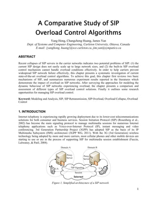 A Comparative Study of SIP
Overload Control Algorithms
Yang Hong, Changcheng Huang, James Yan
Dept. of Systems and Computer Engineering, Carleton University, Ottawa, Canada
E-mail: {yanghong, huang}@sce.carleton.ca, jim.yan@sympatico.ca
ABSTRACT
Recent collapses of SIP servers in the carrier networks indicates two potential problems of SIP: (1) the
current SIP design does not easily scale up to large network sizes, and (2) the built-in SIP overload
control mechanism cannot handle overload conditions effectively. In order to help carriers prevent
widespread SIP network failure effectively, this chapter presents a systematic investigation of current
state-of-the-art overload control algorithms. To achieve this goal, this chapter first reviews two basic
mechanisms of SIP, and summarizes numerous experiment results reported in the literatures which
demonstrate the impact of overload on SIP networks. After surveying the approaches for modeling the
dynamic behaviour of SIP networks experiencing overload, the chapter presents a comparison and
assessment of different types of SIP overload control solutions. Finally it outlines some research
opportunities for managing SIP overload control.
Keyword: Modeling and Analysis, SIP, SIP Retransmission, SIP Overload, Overload Collapse, Overload
Control

1. INTRODUCTION
Internet telephony is experiencing rapidly growing deployment due to its lower-cost telecommunications
solutions for both consumer and business services. Session Initiation Protocol (SIP) (Rosenberg et al.,
2002) has become the main signaling protocol to manage multimedia sessions for numerous Internet
telephony applications such as Voice-over-Internet Protocol (IP), instant messaging and video
conferencing. 3rd Generation Partnership Project (3GPP) has adopted SIP as the basis of its IP
Multimedia Subsystem (IMS) architecture (3GPP WG, 2011). With the 3G (3rd Generation) wireless
technology being adopted by more and more carriers, most cellular phones and other mobile devices are
starting to use or are in the process of supporting SIP for multimedia session establishment (Faccin,
Lalwaney, & Patil, 2004).

Figure 1. Simplified architecture of a SIP network
1 
 

 