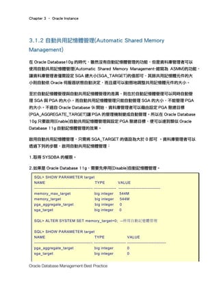 Chapter 3 – Oracle Instance
Oracle Database Management Best Practice
3.1.2 自動共用記憶體管理(Automatic Shared Memory
Management)
在 Oracle Database10g 的時代，雖然沒有自動記憶體管理的功能，但是資料庫管理者可以
使用自動共用記憶體管理(Automatic Shared Memory Management-縮寫為 ASMM)的功能，
讓資料庫管理者僅需設定 SGA 總大小(SGA_TARGET)的值即可，其餘共用記憶體元件的大
小則自動依 Oracle 伺服器狀態自動決定，而且還可以動態地調整共用記憶體元件的大小。
至於自動記憶體管理與自動共用記憶體管理的差異，則在於自動記憶體管理可以同時自動管
理 SGA 與 PGA 的大小。而自動共用記憶體管理只能自動管理 SGA 的大小，不能管理 PGA
的大小。不過自 Oracle Database 9i 開始，資料庫管理者可以藉由設定 PGA 聚總目標
(PGA_AGGREGATE_TARGET)讓 PGA 的管理機制變成自動管理。所以在 Oracle Database
10g 只要啟用(Enable)自動共用記憶體管理與設定 PGA 聚總目標，便可以達到類似 Oracle
Database 11g 自動記憶體管理的效果。
啟用自動共用記憶體管理，只需將 SGA_TARGET 的值設為大於 0 即可 。資料庫管理者可以
透過下列的步驟，啟用自動共用記憶體管理：
1.取得 SYSDBA 的權限。
2.如果是 Oracle Database 11g，需要先停用(Disable)自動記憶體管理。
SQL> SHOW PARAMETER target
NAME TYPE VALUE
------------------------------------------ ---------------- ------------------------------
memory_max_target big integer 544M
memory_target big integer 544M
pga_aggregate_target big integer 0
sga_target big integer 0
SQL> ALTER SYSTEM SET memory_target=0; --停用自動記憶體管理
SQL> SHOW PARAMETER target
NAME TYPE VALUE
------------------------------------------ ----------------------- ----------------------------
pga_aggregate_target big integer 0
sga_target big integer 0
 