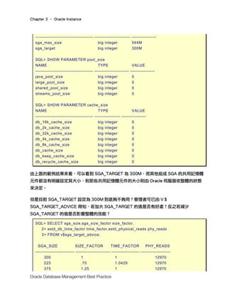 Chapter 3 – Oracle Instance
Oracle Database Management Best Practice
---------------------------------------- ------------------------- -----------------
sga_max_size big integer 544M
sga_target big integer 300M
SQL> SHOW PARAMETER pool_size
NAME TYPE VALUE
---------------------------------------- ------------------------ -----------------
java_pool_size big integer 0
large_pool_size big integer 0
shared_pool_size big integer 0
streams_pool_size big integer 0
SQL> SHOW PARAMETER cache_size
NAME TYPE VALUE
---------------------------------------- ------------------ -----------------
db_16k_cache_size big integer 0
db_2k_cache_size big integer 0
db_32k_cache_size big integer 0
db_4k_cache_size big integer 0
db_8k_cache_size big integer 0
db_cache_size big integer 0
db_keep_cache_size big integer 0
db_recycle_cache_size big integer 0
由上面的範例結果來看，可以看到 SGA_TARGET 為 300M，而其他組成 SGA 的共用記憶體
元件都沒有明確設定其大小，則那些共用記憶體元件的大小則由 Oracle 伺服器依整體的狀態
來決定。
但是目前 SGA_TARGET 設定為 300M 到底夠不夠用？管理者可已由 V＄
SGA_TARGET_ADVICE 得知，若加大 SGA_TARGET 的值是否有好處？反之若減少
SGA_TARGET 的值是否影響整體的效能？
SQL> SELECT sga_size,sga_size_factor size_factor,
2> estd_db_time_factor time_factor,estd_physical_reads phy_reads
3> FROM v$sga_target_advice;
SGA_SIZE SIZE_FACTOR TIME_FACTOR PHY_READS
--------------------------- ------------------------ ------------------- ---------------------
300 1 1 12970
225 .75 1.0429 12970
375 1.25 1 12970
 
