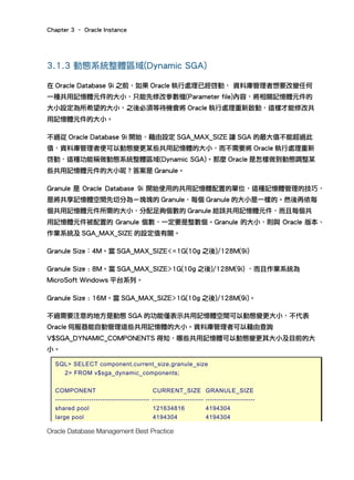 Chapter 3 – Oracle Instance
Oracle Database Management Best Practice
3.1.3 動態系統整體區域(Dynamic SGA)
在 Oracle Database 9i 之前，如果 Oracle 執行處理已經啓動， 資料庫管理者想要改變任何
一種共用記憶體元件的大小，只能先修改參數檔(Parameter file)內容，將相關記憶體元件的
大小設定為所希望的大小，之後必須等待機會將 Oracle 執行處理重新啟動，這樣才能修改共
用記憶體元件的大小。
不過從 Oracle Database 9i 開始，藉由設定 SGA_MAX_SIZE 讓 SGA 的最大值不能超過此
值，資料庫管理者便可以動態變更某些共用記憶體的大小，而不需要將 Oracle 執行處理重新
啓動，這種功能稱做動態系統整體區域(Dynamic SGA)。那麼 Oracle 是怎樣做到動態調整某
些共用記憶體元件的大小呢？答案是 Granule。
Granule 是 Oracle Database 9i 開始使用的共用記憶體配置的單位，這種記憶體管理的技巧，
是將共享記憶體空間先切分為ㄧ塊塊的 Granule，每個 Granule 的大小是一樣的。然後再依每
個共用記憶體元件所需的大小，分配足夠個數的 Granule 給該共用記憶體元件，而且每個共
用記憶體元件被配置的 Granule 個數，一定要是整數個。Granule 的大小，則與 Oracle 版本、
作業系統及 SGA_MAX_SIZE 的設定值有關。
Granule Size：4M。當 SGA_MAX_SIZE<=1G(10g 之後)/128M(9i)
Granule Size : 8M。當 SGA_MAX_SIZE>1G(10g 之後)/128M(9i) ，而且作業系統為
MicroSoft Windows 平台系列。
Granule Size : 16M。當 SGA_MAX_SIZE>1G(10g 之後)/128M(9i)。
不過需要注意的地方是動態 SGA 的功能僅表示共用記憶體空間可以動態變更大小，不代表
Oracle 伺服器能自動管理這些共用記憶體的大小。資料庫管理者可以藉由查詢
V$SGA_DYNAMIC_COMPONENTS 得知，哪些共用記憶體可以動態變更其大小及目前的大
小。
SQL> SELECT component,current_size,granule_size
2> FROM v$sga_dynamic_components;
COMPONENT CURRENT_SIZE GRANULE_SIZE
------------------------------------------ ----------------------- ----------------------
shared pool 121634816 4194304
large pool 4194304 4194304
 
