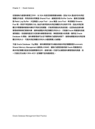 Chapter 3 – Oracle Instance
Oracle Database Management Best Practice
在整個執行處理的管理工作中，以 SGA 的設定與管理最為複雜。因為 SGA 是由許多共用記
憶體元件組成，常見的有共用集區-Shared Pool、緩衝區快取-Buffer Cache、重做日誌緩衝
區-Redo Log Buffer、大型集區-Large Pool、Java 集區-Java Pool、串流集區-Streams
Pool 等。然而不同型態的 SQL 敘述句使用到的共用記憶體元件也有所不同，因此共用記憶
體元件需要隨時著資料庫的不同狀況而調整，才能得到最佳的系統效能。也因為如此資料庫
管理者得時時盯著資料庫，適時地調整共用記憶體元件的大小，才能讓 Oracle 伺服器的效能
達到最佳。但這樣的監控方式對資料庫管理者來說，無疑是相當大的負擔。雖然從 Oracle
Database 9i 開始，資料庫管理者可以在不關閉執行處理的狀態下，動態地調整某些共用記憶
體元件的大小，可是共用記憶體元件的大小還是需要人為調整。
不過 Oracle Database 10g 開始，資料庫管理者可以藉由自動共用記憶體管理(Automatic
Shared Memory Management-縮寫為 ASMM)，讓執行處理自動依據 Oracle 伺服器狀況，
將共用記憶體分配給目前最需要的元件。這個功能一方面可以減輕資料庫管理者的負擔，另
一方面也可以減少 ORA-4031 記憶體不足的錯誤發生。
 