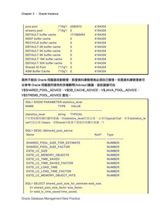 Chapter 3 – Oracle Instance
Oracle Database Management Best Practice
java pool /*10g*/ 2582912 4194304
streams pool /*10g*/ 0 4194304
DEFAULT buffer cache 171966464 4194304
KEEP buffer cache 0 4194304
RECYCLE buffer cache 0 4194304
DEFAULT 2K buffer cache 0 4194304
DEFAULT 4K buffer cache 0 4194304
DEFAULT 8K buffer cache 0 4194304
DEFAULT 16K buffer cache 0 4194304
DEFAULT 32K buffer cache 0 4194304
Shared IO Pool /*11g*/ 0 4194304
ASM Buffer Cache /*10g*/ 0 4194304
既然不能由 Oracle 伺服器自動管理，那麼資料庫管理者必須自己管理。但是資料庫管理者可
以參考 Oracle 伺服器所提供的多種顧問(Advisor)建議，這些建議可由
V$SHARED_POOL_ADVICE、V$DB_CACHE_ADVICE、V$JAVA_POOL_ADVICE、
V$STREMS_POOL_ADVICE 查知。
SQL> SHOW PARAMETER statistics_level
NAME TYPE VALUE
------------------------------- ----------- ------------------------------
statistics_level string TYPICAL
/*若要啟動相關的顧問建議，則statistics_level的設定值，必須為typical或all。如果statistics_le
vel的設定值為basic，則Oracle伺服器不會提供相關的建議。*/
SQL> DESC v$shared_pool_advice
Name Null? Type
----------------------------------------------------------------- ----------- ----------------
SHARED_POOL_SIZE_FOR_ESTIMATE NUMBER
SHARED_POOL_SIZE_FACTOR NUMBER
ESTD_LC_SIZE NUMBER
ESTD_LC_MEMORY_OBJECTS NUMBER
ESTD_LC_TIME_SAVED NUMBER
ESTD_LC_TIME_SAVED_FACTOR NUMBER
ESTD_LC_LOAD_TIME NUMBER
ESTD_LC_LOAD_TIME_FACTOR NUMBER
ESTD_LC_MEMORY_OBJECT_HITS NUMBER
SQL> SELECT shared_pool_size_for_estimate estd_size,
2> shared_pool_size_factor size_factor,
3> estd_lc_time_saved time_saved,
 