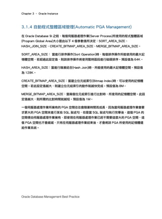 Chapter 3 – Oracle Instance
Oracle Database Management Best Practice
3.1.4 自動程式整體區域管理(Automatic PGA Management)
在 Oracle Database 9i 之前，每個伺服器處理作業(Server Process)所使用的程式整體區域
(Program Global Area)大小是由以下 4 個參數值所決定：SORT_AREA_SIZE、
HASH_JOIN_SIZE、CREATE_BITMAP_AREA_SIZE、MERGE_BITMAP_AREA_SIZE。
SORT_AREA_SIZE： 當進行排序操作(Sort Operation)時，每個排序操作所能使用的最大記
憶體空間，若超過此設定值，則該排序操作將使用暫時區段進行磁碟排序。預設值為 64K。
HASH_AREA_SIZE：當進行雜湊結合(Hash Join)時，所能使用的最大記憶體空間。預設值
為 128K。
CREATE_BITMAP_AREA_SIZE：當建立位元組索引(Bitmap Index)時，可以使用的記憶體
空間。若此設定值越大，則建立位元組索引的動作就越快完成。預設值為 8M。
MERGE_BITMAP_AREA_SIZE：當兩個位元組索引進行比對時，所使用的記憶體空間。此設
定值越大，則所需的比對時間就越短。預設值為 1M。
一個伺服器處理作業所擁有的 PGA 空間往往會隨著時間而成長，因為當伺服器處理作業會要
求更大的 PGA 空間來進行某些 SQL 敘述句，但是當 SQL 敘述句執行完畢後，這個 PGA 的
空間便由伺服器處理作業擁有，即使現在伺服器處理作業已經不需要這麼大的 PGA 空間，這
個 PGA 空間也不會縮減，只有在伺服器處理作業結束後，才會將該 PGA 所使用的記憶體還
給作業系統。
 
