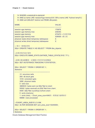 Chapter 3 – Oracle Instance
Oracle Database Management Best Practice
3> WHERE a.statistic#=b.statistic#
4> AND (a.name LIKE 'session%ga memory%%' OR a.name LIKE '%direct temp%')
5> AND sid=(SELECT distinct sid FROM v$mystat);
NAME VALUE
------------------------------------------------------------------ ----------
session uga memory 170876
session uga memory max 236340
session pga memory 473472 --目前使用量
session pga memory max 539008 --最大值
physical reads direct temporary tablespace 0
physical writes direct temporary tablespace 0
-- 建立一個測試表格
SQL> CREATE TABLE t1 AS SELECT * FROM dba_objects;
--收集表格的統計資料
SQL> EXECUTE DBMS_STATS.GATHER_TABLE_STATS(‘SYS’,’T1’);
--啟動自動追蹤觀察，並僅顯示所使用的資源數量
SQL> SET AUTOTRACE TRACEONLY STATISTICS;
SQL> SELECT * FROM t1 ORDER BY 1;
Statistics
----------------------------------------------------------
12 recursive calls
265 db block gets
1018 consistent gets
3080 physical reads
0 redo size
3880633 bytes sent via SQL*Net to client
50932 bytes received via SQL*Net from client
4594 SQL*Net roundtrips to/from client
0 sorts (memory)
1 sorts (disk) --當sort_area_size=64K時，需要進行磁碟排序
68888 rows processed
--將SORT_AREA_SIZE增加為10M
SQL> ALTER SESSION SET sort_area_size=10240000;
SQL> SELECT * FROM t1 ORDER BY 1;
Statistics
 