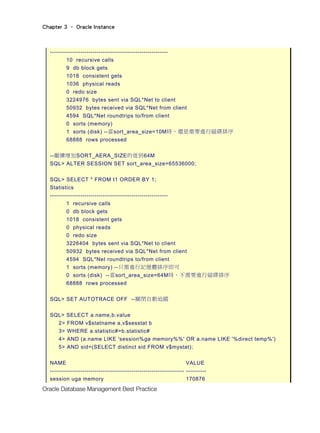Chapter 3 – Oracle Instance
Oracle Database Management Best Practice
----------------------------------------------------------
10 recursive calls
9 db block gets
1018 consistent gets
1036 physical reads
0 redo size
3224976 bytes sent via SQL*Net to client
50932 bytes received via SQL*Net from client
4594 SQL*Net roundtrips to/from client
0 sorts (memory)
1 sorts (disk) --當sort_area_size=10M時，還是需要進行磁碟排序
68888 rows processed
--繼續增加SORT_AERA_SIZE的值到64M
SQL> ALTER SESSION SET sort_area_size=65536000;
SQL> SELECT * FROM t1 ORDER BY 1;
Statistics
----------------------------------------------------------
1 recursive calls
0 db block gets
1018 consistent gets
0 physical reads
0 redo size
3226404 bytes sent via SQL*Net to client
50932 bytes received via SQL*Net from client
4594 SQL*Net roundtrips to/from client
1 sorts (memory) --只需進行記憶體排序即可
0 sorts (disk) --當sort_area_size=64M時，不需要進行磁碟排序
68888 rows processed
SQL> SET AUTOTRACE OFF --關閉自動追蹤
SQL> SELECT a.name,b.value
2> FROM v$statname a,v$sesstat b
3> WHERE a.statistic#=b.statistic#
4> AND (a.name LIKE 'session%ga memory%%' OR a.name LIKE '%direct temp%')
5> AND sid=(SELECT distinct sid FROM v$mystat);
NAME VALUE
------------------------------------------------------------------ ----------
session uga memory 170876
 