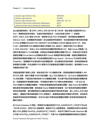 Chapter 3 – Oracle Instance
Oracle Database Management Best Practice
session uga memory max 9270372
session pga memory 473472
session pga memory max 9845120 --最大值
physical reads direct temporary tablespace 6373
physical writes direct temporary tablespace 6373
由上面的範例得知，當 SORT_AREA_SIZE 為 64K 或 10M 時，都必須進行磁碟排序(Disk
Sort：需要將被排序的資料，先儲存在暫時區段中，之後分批進行排序。)。如果將
SORT_AREA_SIZE 增為 64M 時，這時便可以在 PGA 中完成排序，即所謂的記憶體排序
(Memory Sort)，記憶體排序的速度ㄧ定比磁碟排序的速度快。但也看到階段作業所使用的最
大 PGA 記憶體(SESSION PGA MEMORY MAX)的值由 539008 增加為 9845120，約為
9.4M。如果同時有 500 個階段作業進行同樣的 SQL 敘述句，那麼所有的 PGA 總和為
4.7G(9.4M*500)，若加上 SGA 所使用的記憶體空間(假設為 2G)，則此 Oracle 伺服器一共
消耗作業系統約 6.7G 的記憶體。如果這台伺服器的實體記憶體只有 4G，作業系統只好使用
虛擬記憶體(Virtual Memory)的機制來提供 Oracle 伺服器所需的記憶體。虛擬記憶體是使用
磁碟空間來模擬記憶體(UNIX 平台使用置換空間(Swap Space)，Windows 平台使用分頁檔
(Pagefile))，這樣雖然可以提供更大的記憶體空間，但也會增加存取的時間，因為磁碟機的速
度遠慢於記憶體。所以這樣的 PGA 管理方式可能會造成記憶體不足的情況，進而導致 Oracle
伺服器的效能下滑。
但是這個問題不會馬上浮現，例如目前只有 100 個階段作業，即便每個階段作業需要 9.4M
的 PGA 空間，總共只需要 940M 的記憶體。加上 SGA(假設為 2G，此 Oracle 伺服器使用約
3G 的記憶體，不過因為作業系統有 4G 的實體記憶體，所以還不會出現使用虛擬記憶體的情
況。但隨著階段作業個數的增加，所有階段作業的 PGA 總和也逐漸地增加，一但 SGA 加
PGA 的總和大於實體記憶體後，作業系統便會開始使用虛擬記憶體。如此 Oracle 執行處理也
難免會使用到虛擬記憶體，進而造成 Oracle 伺服器的效能變差。為了避免使用虛擬記憶體所
帶來的效能問題，資料庫管理者可以犧牲個別的階段作業的排序效能，將*_AREA_SIZE 設定
值縮小，讓階段作業所能配置的 PGA 空間減少。這樣會造成階段作業進行排序時，因為使用
磁碟排序而造成排序時間增長。但也可以減少作業系統因實體記憶體不足而使用到虛擬記憶
體的可能性。
從 Oracle Database 9i 開始，管理者可以藉由將設定 PGA_AGGREGATE_TARGET(可以由
10M 到 4000G)，啓用 PGA 自動管理。當啟用 PGA 自動管理後，每個階段作業可以使用的
最大 PGA 空間為 5%*PGA_AGGREGATE_TARGET。若為平行操作(Parallel Operation)最
大可達 30%*PGA_AGGREGATE_TARGET。不過 PGA 自動管理最重要的特點在於當每次
 