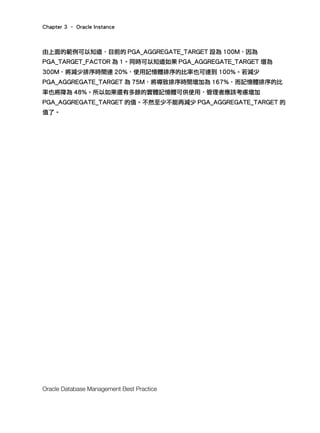Chapter 3 – Oracle Instance
Oracle Database Management Best Practice
由上面的範例可以知道，目前的 PGA_AGGREGATE_TARGET 設為 100M，因為
PGA_TARGET_FACTOR 為 1。同時可以知道如果 PGA_AGGREGATE_TARGET 增為
300M，將減少排序時間達 20%，使用記憶體排序的比率也可達到 100%。若減少
PGA_AGGREGATE_TARGET 為 75M，將導致排序時間增加為 167%，而記憶體排序的比
率也將降為 48%。所以如果還有多餘的實體記憶體可供使用，管理者應該考慮增加
PGA_AGGREGATE_TARGET 的值。不然至少不能再減少 PGA_AGGREGATE_TARGET 的
值了。
 
