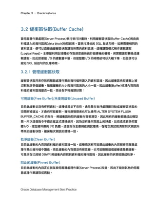 Chapter 3 – Oracle Instance
Oracle Database Management Best Practice
3.2 緩衝區快取(Buffer Cache)
當伺服器作業處理(Server Process)執行執行計畫時，利用緩衝區快取(Buffer Cache)將由資
料檔讀入的資料區塊(data block)快取起來。當執行其他的 SQL 敘述句時，如果需要相同的
資料區塊，便可以直接由緩衝區快取讀到所需的資料區塊，這種讀取模式稱作邏輯讀取
(Logical Read)。主要是利用記憶體的存取速度遠快過於磁碟機的優勢，將實體讀取轉換成邏
輯讀取。因此即便是 I/O 的總數量不變，但是整體 I/O 的時間卻可以大幅下降，如此便可以
縮短 SQL 敘述句的反應時間。
3.2.1 管理緩衝區快取
緩衝區快取用來存放伺服器處理作業由資料檔所讀入的資料區塊，因此緩衝區快取邏輯上被
切割為許多個緩衝，每個緩衝的大小與資料區塊的大小一致。因此緩衝(Buffer)依其內容與資
料檔的資料區塊是否一致，而分為下列幾類狀態：
可用緩衝(Free Buffer)/未使用緩衝(Unused Buffer)
目前此緩衝並沒有任何資料。這種情況並不常見，通常是在執行處理剛啓動或緩衝區快取的
空間剛被增加，才會有可能看到。資料庫管理者也可以使用 ALTER SYSTEM FLUSH
BUFFER_CACHE 的指令，將緩衝區快取的緩衝內容都清空，因此所有的緩衝都變成此種型
態。所以這個指令不適合在正式環境使用，因為沒有任何效能上的好處，反而造成更多的實
體 I/O，增加資料庫的 I/O 負擔。這個指令主要用在測試環境，在每次測試前清除前次測試所
帶來的緩衝快取，確保每次測試的環境一致。
乾淨緩衝(Clean Buffer)
目前此緩衝的內容與資料檔的資料區塊一致。這種情況有可能是此緩衝的內容剛被伺服器處
理作業由資料檔中讀進，而且緩衝的內容還沒有被改變。也可能剛剛這個緩衝還是髒緩衝，
可是現在已經被 DBWR 將緩衝內容寫到資料檔的資料區塊，因此緩衝的狀態就變成乾淨。
阻止的緩衝(Pinned Buffer)
目前此緩衝的內容正在被某個伺服器處理作業(Server Process)改變，因此不能被其他的伺服
器處理作業讀取或異動。
 