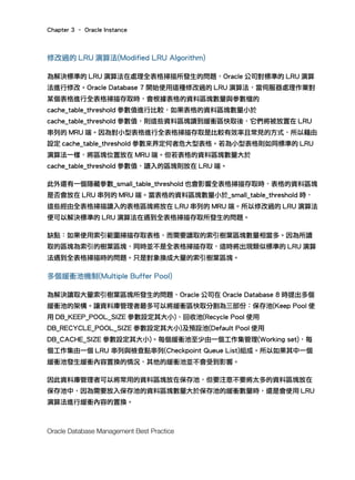 Chapter 3 – Oracle Instance
Oracle Database Management Best Practice
修改過的 LRU 演算法(Modified LRU Algorithm)
為解決標準的 LRU 演算法在處理全表格掃描所發生的問題，Oracle 公司對標準的 LRU 演算
法進行修改。Oracle Database 7 開始使用這種修改過的 LRU 演算法，當伺服器處理作業對
某個表格進行全表格掃描存取時，會根據表格的資料區塊數量與參數檔的
cache_table_threshold 參數值進行比較，如果表格的資料區塊數量小於
cache_table_threshold 參數值，則這些資料區塊讀到緩衝區快取後，它們將被放置在 LRU
串列的 MRU 端。因為對小型表格進行全表格掃描存取是比較有效率且常見的方式，所以藉由
設定 cache_table_threshold 參數來界定何者危大型表格。若為小型表格則如同標準的 LRU
演算法一樣，將區塊位置放在 MRU 端。但若表格的資料區塊數量大於
cache_table_threshold 參數值，讀入的區塊則放在 LRU 端。
此外還有一個隱藏參數_small_table_threshold 也會影響全表格掃描存取時，表格的資料區塊
是否會放在 LRU 串列的 MRU 端。當表格的資料區塊數量小於_small_table_threshold 時，
這些經由全表格掃描讀入的表格區塊將放在 LRU 串列的 MRU 端。所以修改過的 LRU 演算法
便可以解決標準的 LRU 演算法在遇到全表格掃描存取所發生的問題。
缺點：如果使用索引範圍掃描存取表格，而需要讀取的索引樹葉區塊數量相當多。因為所讀
取的區塊為索引的樹葉區塊，同時並不是全表格掃描存取，這時將出現類似標準的 LRU 演算
法遇到全表格掃描時的問題。只是對象換成大量的索引樹葉區塊。
多個緩衝池機制(Multiple Buffer Pool)
為解決讀取大量索引樹葉區塊所發生的問題，Oracle 公司在 Oracle Database 8 時提出多個
緩衝池的架構。讓資料庫管理者最多可以將緩衝區快取分割為三部份：保存池(Keep Pool 使
用 DB_KEEP_POOL_SIZE 參數設定其大小)、回收池(Recycle Pool 使用
DB_RECYCLE_POOL_SIZE 參數設定其大小)及預設池(Default Pool 使用
DB_CACHE_SIZE 參數設定其大小)。每個緩衝池至少由一個工作集管理(Working set)，每
個工作集由一個 LRU 串列與檢查點串列(Checkpoint Queue List)組成。所以如果其中一個
緩衝池發生緩衝內容置換的情況，其他的緩衝池並不會受到影響。
因此資料庫管理者可以將常用的資料區塊放在保存池，但要注意不要將太多的資料區塊放在
保存池中，因為需要放入保存池的資料區塊數量大於保存池的緩衝數量時，還是會使用 LRU
演算法進行緩衝內容的置換。
 