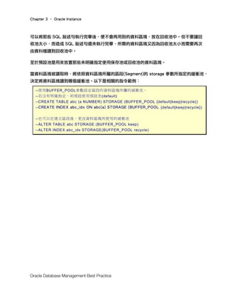 Chapter 3 – Oracle Instance
Oracle Database Management Best Practice
可以將那些 SQL 敘述句執行完畢後，便不會再用到的資料區塊，放在回收池中。但不要讓回
收池太小，而造成 SQL 敘述句還未執行完畢，所需的資料區塊又因為回收池太小而需要再次
由資料檔讀到回收池中。
至於預設池是用來放置那些未明確指定使用保存池或回收池的資料區塊。
當資料區塊被讀取時，將依照資料區塊所屬的區段(Segment)的 storage 參數所指定的緩衝池，
決定將資料區塊讀到哪個緩衝池。以下是相關的指令範例：
--使用BUFFER_POOL參數設定區段的資料區塊所屬的緩衝池，
--若沒有明確指定，則預設使用預設池(default)
--CREATE TABLE abc (a NUMBER) STORAGE (BUFFER_POOL {default|keep|recycle})
--CREATE INDEX abc_idx ON abc(a) STORAGE (BUFFER_POOL {default|keep|recycle})
--也可以在建立區段後，更改資料區塊所使用的緩衝池
--ALTER TABLE abc STORAGE (BUFFER_POOL keep)
--ALTER INDEX abc_idx STORAGE(BUFFER_POOL recycle)
 