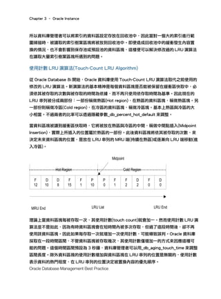 Chapter 3 – Oracle Instance
Oracle Database Management Best Practice
所以資料庫管理者可以將索引的資料區設定存放在回收池中，因此當對一個大的索引進行範
圍掃描時，被讀取的索引樹葉區塊將被放到回收池中。即便造成回收池中的緩衝發生內容置
換的情況，也不會影響到保存池或預設池的資料區塊，這樣便可以解決修改過的 LRU 演算法
在讀取大量索引樹葉區塊所遇到的問題。
使用計數 LRU 演算法(Touch-Count LRU Algorithm)
從 Oracle Database 8i 開始，Oracle 資料庫使用 Touch-Count LRU 演算法取代之前使用的
修改的 LRU 演算法。新演算法的基本精神是每個資料區塊是否能被保留在緩衝區快取中，必
須依其被存取的次數與被存取的時間為依據，而不再只使用依存取時間為基準。因此現在的
LRU 串列被分成兩部份：一部份稱做熱區(Hot region)，在熱區的資料區塊，稱做熱區塊。另
一部份則稱做冷區(Cold region)，在冷區的資料區塊，稱做冷區塊。基本上熱區與冷區的大
小相當。不過兩者的比率可以透過隱藏參數_db_percent_hot_default 來調整。
當資料區塊被讀到緩衝區快取時，它將被放在熱區與冷區的中間，稱做中間點插入(Midpoint
Insertion)，實際上所插入的位置屬於熱區的一部份。此後資料區塊將依其被存取的次數，來
決定未來資料區塊的位置，是放在 LRU 串列的 MRU 端(持續在熱區)或逐漸向 LRU 端移動(進
入冷區)。
理論上當資料區塊每被存取一次，其使用計數(touch count)就會加一。然而使用計數 LRU 演
算法並不是如此，因為有時資料區塊會在短時間內被多次存取，但過了這段時間後，卻不再
使用該資料區塊。因此如果每存取一次就增加一次使用計數，可能導致誤判。Oracle 資料庫
採取在一段時間區間，不管資料區塊被存取幾次，其使用計數僅增加一的方式來因應這種可
能的問題。這個時間區間預設為 3 秒鐘，資料庫管理者可以用_db_aging_touch_time 來調整
區間長度。除外資料區塊的使用計數增加與資料區塊在 LRU 串列的位置是無關的，使用計數
表示資料的熱門程度，在 LRU 串列的位置決定被置換內容的優先順序。
F
12
D
0
F
0
D
2
F
2
P
0
F
1
P
10
F
1
F
15
D
8
D
10
LRU ListMRU End LRU End
Hot Region Cold Region
Midpoint
 