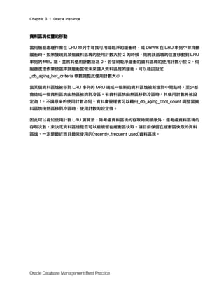 Chapter 3 – Oracle Instance
Oracle Database Management Best Practice
資料區塊位置的移動
當伺服器處理作業在 LRU 串列中尋找可用或乾淨的緩衝時，或 DBWR 在 LRU 串列中尋找髒
緩衝時。如果發現到某個資料區塊的使用計數大於 2 的時候，則將該區塊的位置移動到 LRU
串列的 MRU 端，並將其使用計數設為 0。若發現乾淨緩衝的資料區塊的使用計數小於 2，伺
服器處理作業便選擇該緩衝當做未來讀入資料區塊的緩衝。可以藉由設定
_db_aging_hot_criteria 參數調整此使用計數大小。
當某個資料區塊被移到 LRU 串列的 MRU 端或一個新的資料區塊被新增到中間點時，至少都
會造成一個資料區塊由熱區被擠到冷區。若資料區塊由熱區移到冷區時，其使用計數將被設
定為 1，不論原來的使用計數為何。資料庫管理者可以藉由_db_aging_cool_count 調整當資
料區塊由熱區移到冷區時，使用計數的設定值。
因此可以得知使用計數 LRU 演算法，除考慮資料區塊的存取時間順序外，還考慮資料區塊的
存取次數，來決定資料區塊是否可以繼續留在緩衝區快取。讓目前保留在緩衝區快取的資料
區塊，一定是最近而且最常使用的(recently,frequent used)資料區塊。
 