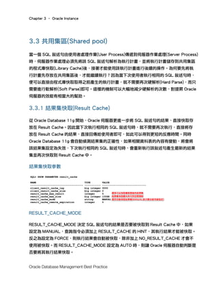 Chapter 3 – Oracle Instance
Oracle Database Management Best Practice
3.3 共用集區(Shared pool)
當一個 SQL 敘述句由使用者處理作業(User Process)傳遞到伺服器作業處理(Server Process)
時，伺服器作業處理必須先將該 SQL 敘述句解析為執行計畫，並將執行計畫儲存到共用集區
的程式庫快取(Library Cache)後，接著才能使用該執行計畫進行後續的操作。為何要先將執
行計畫先存放在共用集區後，才能繼續執行？因為當下次使用者執行相同的 SQL 敘述句時，
便可以直接由程式庫快取取得之前產生的執行計畫，就不需要再次硬解析(Hard Parse)，而只
需要進行軟解析(Soft Parse)即可。這樣的機制可以大幅地減少硬解析的次數，對提昇 Oracle
伺服器的效能有相當大的幫助。
3.3.1 結果集快取(Result Cache)
從 Oracle Database 11g 開始，Oracle 伺服器更進一步將 SQL 敘述句的結果，直接快取存
放在 Result Cache。因此當下次執行相同的 SQL 敘述句時，就不需要再次執行，直接將存
放在 Result Cache 的結果，直接回傳給使用者即可，如此可以得到更短的反應時間。同時
Oracle Database 11g 會自動偵測結果集的正確性，如果相關資料表的內容有變動，將會將
該結果集設定為失效，下次執行相同的 SQL 敘述句時，會重新執行該敘述句產生最新的結果
集並再次快取到 Result Cache 中。
結果集快取參數
RESULT_CACHE_MODE
RESULT_CACHE_MODE 決定 SQL 敘述句的結果是否要被快取到 Result Cache 中，如果
設定為 MANUAL，查詢指令必須加上 RESULT_CACHE 的 HINT，其執行結果才能被快取。
反之為設定為 FORCE，則執行結果會自動被快取，除非加上 NO_RESULT_CACHE 才會不
使用被快取。而 RESULT_CACHE_MODE 設定為 AUTO 時，則讓 Oracle 伺服器自動判斷是
否要將其執行結果快取。
 