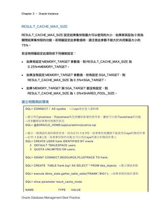 Chapter 3 – Oracle Instance
Oracle Database Management Best Practice
RESULT_CACHE_MAX_SIZE
RESULT_CACHE_MAX_SIZE 設定結果集快取最大可以使用的大小，如果將其設為 0 則為
關閉結果集快取的功能。若明確設定此參數值時，請注意此參數不能大於共用集區大小的
75%。
若沒有明確設定此值則依下列機制設定︰
• 如果有設定 MEMORY_TARGET 參數值，則 RESULT_CACHE_MAX_SIZE 為
0.25%*MEMORY_TARGET。
• 如果沒有設定 MEMORY_TARGET 參數值，但有設定 SGA_TARGET，則
RESULT_CACHE_MAX_SIZE 為 0.5%*SGA_TARGET。
• 如果 MEMORY_TARGET 與 SGA_TARGET 都沒有設定，則
RESULT_CACHE_MAX_SIZE 為 1.0%*SHARED_POOL_SIZE。
建立相關測試環境
SQL> CONNECT / AS sysdba --以sys身份登入資料庫
--建立角色plustrace，將plustrace角色授權給新建的使用者，讓他可以使用autotrace的功能
--用來觀察結果集快取操作狀況
SQL> @$ORACLE_HOME/sqlplus/admin/plustrce.sql
--建立一個測試的資料庫使用者，因為在11.1.0.7時，結果集快取機制不能使用在sys的階段作業
--在11.1.0.8以後，結果集快取的功能也可以用在sys所建立的階段作業上
SQL> CREATE USER frank IDENTIFIED BY oracle
2 DEFAULT TBALESPACE users
3 QUOTA UNLIMITED ON users;
SQL> GRANT CONNECT,RESOURCE,PLUSTRACE TO frank;
SQL> CREATE TABLE frank.big1 AS SELECT * FROM dba_objects; --建立測試表格
SQL> execute dbms_stats.gather_table_stats('FRANK','BIG1'); --收集表格的統計資料
SQL> show parameter result_cache_mode
NAME TYPE VALUE
 