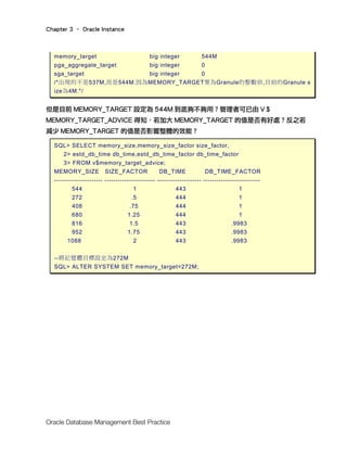 Chapter 3 – Oracle Instance
Oracle Database Management Best Practice
memory_target big integer 544M
pga_aggregate_target big integer 0
sga_target big integer 0
/*出現的不是537M,而是544M.因為MEMORY_TARGET要為Granule的整數倍,目前的Granule s
ize為4M.*/
但是目前 MEMORY_TARGET 設定為 544M 到底夠不夠用？管理者可已由 V＄
MEMORY_TARGET_ADVICE 得知，若加大 MEMORY_TARGET 的值是否有好處？反之若
減少 MEMORY_TARGET 的值是否影響整體的效能？
SQL> SELECT memory_size,memory_size_factor size_factor,
2> estd_db_time db_time,estd_db_time_factor db_time_factor
3> FROM v$memory_target_advice;
MEMORY_SIZE SIZE_FACTOR DB_TIME DB_TIME_FACTOR
---------------------- ----------------------- -------------------- --------------------------
544 1 443 1
272 .5 444 1
408 .75 444 1
680 1.25 444 1
816 1.5 443 .9983
952 1.75 443 .9983
1088 2 443 .9983
--將記憶體目標設定為272M
SQL> ALTER SYSTEM SET memory_target=272M;
 