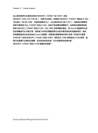Chapter 3 – Oracle Instance
Oracle Database Management Best Practice
由上面的範例可以看到目前的 MEMORY_TARGET 為 544M，因為
MEMORY_SIZE_FACTOR 為 1。同時可以得知，即使將 MEMORY_TARGET 增加為 816M，
可以減少一些 DB_TIME，但是差距實在太小，以比率而言也只有 0.0017。這時資料庫管理
者便不應該將 SGA_TARGET 設為 816M，因為只有浪費記憶體而已。如果資料庫管理者這
時將 MEMORY_TARGET 設為 272M，DB_TIME 沒有明顯的增加，而 Oracle 伺服器所佔用
的記憶體卻可以大幅下降，而節省下來的記憶體空間可以給作業系統的其他服務使用，這些
其他服務當然也包含其他的 Oracle 伺服器。那麼資料庫管理者何樂不為呢？那為何不選擇
408M 呢？因為 MEMORY_TARGET 設為 408M，得到]DB_TIME 卻與設為 272M 相同，這
樣只有浪費不必要的記憶體，並沒有其他的好處。所以依範例的結果來看，
MEMORY_TARGET 降為 272M 是最好的選擇。
 