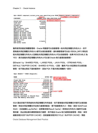 Chapter 3 – Oracle Instance
Oracle Database Management Best Practice
雖然使用自動記憶體管理時，Oracle 伺服器可以自動管理一些共用記憶體元件的大小，但不
是每個共用記憶體元件的大小都可以被自動管理。資料庫管理者可以由 V$SGA_INFO 得知目
前共用記憶體元件的大小及哪些共用記憶體元件的大小可以自動管理。如果 RESIZEABLE 為
YES，表示這個共用記憶體元件的大小可以被 Oracle 執行處理自動管理。
◎Oracle11g：SHARED POOL、LARGE POOL、JAVA POOL、STREAMS POOL、
DEFAULT BUFFER CACHE、SHARED IO POOL。注意：雖然 PGA 的空間也可以被自動
管理，但不會出現在下面的範例中，因為 PGA 不是共享記憶體的一部份。
SGA 是由多個不同用途的共用記憶體元件所組成，但不是每個共用記憶體元件都可以被自動
管理。有些共用記憶體元件從執行處理啓動後，便不能變更其大小。例如：固定 SGA(Fixed
SGA)、日誌緩衝(Log Buffer)、結果集快取(Result Cache)。而有些元件的大小雖然可以動
態改變，但必須由資料庫管理者自行變更，而不能由 Oracle 執行處理自動管理。例如：保存
緩衝快取(KEEP BUFFER CACHE)、回收緩衝快取(RECYCLE BUFFER CACHE)、預設
 