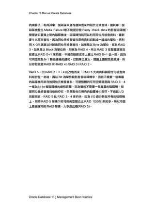 Chapter 5 Manual Create Database
Oracle Database 11g Management Best Practice
的演算法，利用其中一個磁碟來儲存運算出來的同位元檢查碼。當其中一個
磁碟機發生 Media Failure 時(不能是存放 Parity check data 的那個磁碟機)，
管理者只要換上新的磁碟機後，磁碟陣列就可以利用同位元檢查資料，重新
產生出原來資料。因為同位元檢查資料是將資料切割成一塊塊的單位，再利
用 X-OR 演算法計算出同位元檢查資料。如果是以 Byte 為單位，稱為 RAID
3。如果是以 Block 為單位時，則稱為 RAID 4。所以 RAID 3 在整體讀寫效
能會比 RAID 0+1 來的差，不過在磁碟成本上會比 RAID 0+1 低一點，因為
可用空間為 N-1 顆磁碟機的總和。切割單位越大，理論上讀寫效能越好，所
以存取效能 RAID 0>RAID 4>RAID 3>RAID 2。
RAID 5：由 RAID 2、3、4 所改進而來，RAID 5 先將資料與同位元檢查資
料組合在一起後，再以 Bit 為單位寫到各個磁碟機中，因此不需要一個專屬
的磁碟機用來存放同位元檢查資料。可是整體的可用空間還是與 RAID 3、4
一樣為 N-1e 個磁碟機的總和容量，因為雖然不需要一個專屬的磁碟機，但
是同位元檢查資料依然存在，只是散佈在所有的磁碟機中而已。不過就 I/O
效能而言，RAID 5 比 RAID 3、4 來的快，因為 I/O 會分散在所有的磁碟機
上。同時 RAID 5 架構下的可用的空間也比 RAID 1(50%)來的多。所以市面
上普遍採用的 RAID 架構，大多是此種(RAID 5)。
 