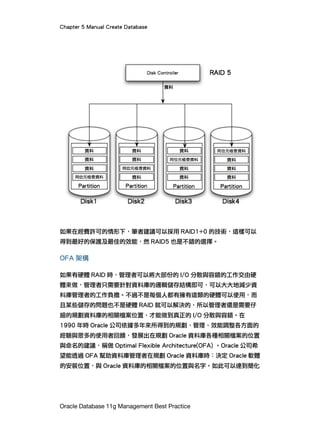 Chapter 5 Manual Create Database
Oracle Database 11g Management Best Practice
如果在經費許可的情形下，筆者建議可以採用 RAID1+0 的技術，這樣可以
得到最好的保護及最佳的效能，然 RAID5 也是不錯的選擇。
OFA 架構
如果有硬體 RAID 時，管理者可以將大部份的 I/O 分散與容錯的工作交由硬
體來做，管理者只需要針對資料庫的邏輯儲存結構即可，可以大大地減少資
料庫管理者的工作負擔。不過不是每個人都有擁有這類的硬體可以使用，而
且某些儲存的問題也不是硬體 RAID 就可以解決的，所以管理者還是需要仔
細的規劃資料庫的相關檔案位置，才能做到真正的 I/O 分散與容錯。在
1990 年時 Oracle 公司依據多年來所得到的規劃、管理、效能調整各方面的
經驗與眾多的使用者回饋，發展出在規劃 Oracle 資料庫各種相關檔案的位置
與命名的建議，稱做 Optimal Flexible Architecture(OFA) 。Oracle 公司希
望能透過 OFA 幫助資料庫管理者在規劃 Oracle 資料庫時：決定 Oracle 軟體
的安裝位置，與 Oracle 資料庫的相關檔案的位置與名字。如此可以達到簡化
 