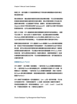 Chapter 5 Manual Create Database
Oracle Database 11g Management Best Practice
管理工作、提升整體 I/O 效能與簡單地在不同的資料庫軟體版本或資料庫之
間切換等功能。
簡化管理成本：藉由適當的檔案系統與目錄結構的規劃，可以在新增磁碟機、
新增資料庫或新增資料檔到現存的資料庫時，簡化所需的管理工作及減少影
響資料庫的時間。以及建議將不同用途、重要性、甚至備份的頻率的區段
(Segment)放在不同的表格空間(Tablespace)中，這樣可以分隔不同的區塊，
對管理者來說，也可以減低相關的管理成本。
提升 I/O 效能：OFA 建議將資料庫的相關檔案分散到所有的磁碟機上，這樣
可以分散 I/O，減少出現 I/O 瓶頸的可能性。並且藉由適度的多路傳輸
(Multiplex)將資料庫的控制檔(Controlfile)與線上重做日誌(Online Redo
logfile)放到多個不同的磁碟機上，可以提高資料庫的可靠性與可用性。
簡單切換版本與資料庫：OFA 建議將 Oracle 軟體與 Oracle 資料庫的相關檔
案，存放在不同的目錄結構與不同的磁碟機中。所以管理者可以由不同的目
錄位置，便可以得知目前所管理的資料庫軟體的版本與資料庫為何？當管理
者想要切換資料庫版本時，可以藉由作業系統的環境變數 ORACLE_HOME
的設定值，就可以輕易地切換到另一個資料庫版本。當管理者要進行一些資
料庫襠案的搬移或更改名字時，可以檢查相關檔案的目錄，即可確認是否為
正確的資料庫。
掛戴點(Mount Point)
OFA 架構下，至少需要 2 個掛載點，一個用來放 Oracle 軟體的相關檔案之
用，一個用來放 Oracle 資料庫檔案之用。如果要實作完整的 OFA 架構，則
需要至少 4 個掛載點，一個用來放 Oracle 軟體的相關檔案，其餘 3 個用來
放 Oracle 資料庫的相關檔案。每個掛載點對應到一個實體的磁碟機或磁碟分
割區(Partition)。
OFA 架構下的掛載點有一定的建議格式：/pm。p 是一個字串常數，可以為
任何長度的字串，只要有意義即可。m 為獨一固定長度(2 個數字)的數字，
用來區別掛載點之用。常見的掛載點如：/u01、/u02、/ora01、/ora02 等
等，不管是否與範例一致，只要格式正確即可。
 