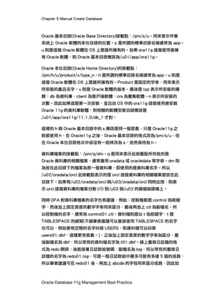 Chapter 5 Manual Create Database
Oracle Database 11g Management Best Practice
Oracle 基本目錄(Oracle Base Directory)掛載點：/pm/s/u。用來表示作業
系統上 Oracle 軟體的本位目錄的位置。s 是所謂的標準目錄名稱通常為 app。
u 則是這個 Oracle 軟體在 OS 上是誰所擁有的。如果 ora11g 這個使用者擁
有 Oracle 軟體，則 Oracle 基本目錄應該為/u01/app/ora11g。
Oracle 本位目錄(Oracle Home Directory)的掛載點：
/pm/h/u/product/v/type_n。h 是所謂的標準目錄名稱通常為 app。u 則是
這個 Oracle 軟體在 OS 上是誰所擁有的。Product 是固定的字串，用來表示
所安裝的產品名字。v 則是 Oracle 軟體的版本。最後是 typ 表示所安裝的種
類：db 為資料庫，client 為客戶端軟體，crs 為叢集軟體。n 表示所安裝的
次數。因此如果這是第一次安裝，並且由 OS 中的 ora11g 這個使用者安裝
Oracle 11g 的資料庫軟體，則相關的軟體安裝目錄應該是
/u01/app/ora11g/11.1.0/db_1 才對。
這裡的 h 與 Oracle 基本目錄中的 s 應該是同一個意義，只是 Oracle11g 之
前都使用 h，在 Oracle11g 之後，Oracle 基本目錄的格式改為/pm/s/u，但
在 Oracle 本位目錄格式中卻沒有一起修改為 s，依然保持為 h。
資料庫檔案的掛載點：/pm/q/dm。q 是用來表示此掛載點所存放的是
Oracle 資料庫的相關檔案，通常會用 oradata 或 oracledata 等字串。dm 則
為放在此目錄下的檔案為那一個資料庫，即使用的是資料庫名字。所以
/u02/oradata/orcl 此掛載點表示的是 orcl 這個資料庫的相關檔案都放在此
目錄下。如果有/u02/oradata/orcl 與/u03/oradata/orcl 同時出現，則表
示 orcl 這個資料庫的檔案分散 I/O 到/u02 與/u03 的兩個磁碟機上。
同時 OFA 對資料庫檔案的名字也有建議，例如：控制檔都是 control 為前綴
字，然後加上固定長度的數字字串用來區分，最後再加上 ctl 為副檔名，所
以控制檔的名字，通常為 control01.ctl。資料檔則是以 t 為前綴字，t 是
TABLESPACE 的縮寫(不過筆者建議可以直接使用 TABLESPACE 的名字
也可以，例如表格空間的名字叫做 USERS，則資料檔可以叫做
users01.dbf，這樣更有意義。)，之後加上固定長度的數字字串為區分，最
後副檔名為 dbf，所以常見的資料檔名字為 t01.dbf。線上重做日誌檔的格
式為 redo 開頭，後面接著日誌群組號碼，副檔名為 log，所以常見的重做日
誌檔的名字為 redo01.log，可是一個日誌群組中最多可能有多達 5 個的成員，
所以筆者建議可在 redo01 後，再加上 abcde 的字母用來區分成員，因此如
 