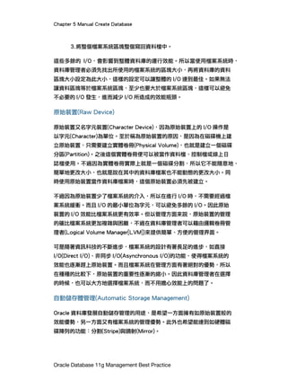 Chapter 5 Manual Create Database
Oracle Database 11g Management Best Practice
3.將整個檔案系統區塊整個寫回資料檔中。
這些多餘的 I/O，會影響到整體資料庫的運行效能。所以當使用檔案系統時，
資料庫管理者必須先找出所使用的檔案系統的區塊大小，再將資料庫的資料
區塊大小設定為此大小，這樣的設定可以讓整體的 I/O 達到最佳。如果無法
讓資料區塊等於檔案系統區塊，至少也要大於檔案系統區塊，這樣可以避免
不必要的 I/O 發生，進而減少 I/O 所造成的效能瓶頸。
原始裝置(Raw Device)
原始裝置又名字元裝置(Character Device)，因為原始裝置上的 I/O 操作是
以字元(Character)為單位。至於稱為原始裝置的原因，是因為在磁碟機上建
立原始裝置，只需要建立實體卷冊(Physical Volume)，也就是建立一個磁碟
分區(Partition)。之後這個實體卷冊便可以被當作資料檔、控制檔或線上日
誌檔使用。不過因為實體卷冊實際上就是一個磁碟分割，所以它不能隨意地、
簡單地更改大小，也就是說在其中的資料庫檔案也不能動態的更改大小。同
時使用原始裝置當作資料庫檔案時，這個原始裝置必須先被建立。
不過因為原始裝置少了檔案系統的介入，所以在進行 I/O 時，不需要經過檔
案系統緩衝。而且 I/O 的最小單位為字元，可以避免多餘的 I/O。因此原始
裝置的 I/O 效能比檔案系統更有效率。但以管理方面來說，原始裝置的管理
的確比檔案系統更加複雜與困難，不過在資料庫管理者可以藉由邏輯卷冊管
理者(Logical Volume Manager[LVM])來提供簡單、方便的管理界面。
可是隨著資訊科技的不斷進步，檔案系統的設計有著長足的進步，如直接
I/O(Direct I/O)、非同步 I/O(Asynchronous I/O)的功能，使得檔案系統的
效能也逐漸趕上原始裝置。而且檔案系統在管理方面有著絕對的優勢，所以
在種種的比較下，原始裝置的重要性逐漸的縮小。因此資料庫管理者在選擇
的時候，也可以大方地選擇檔案系統，而不用擔心效能上的問題了。
自動儲存體管理(Automatic Storage Management)
Oracle 資料庫發展自動儲存管理的用途，是希望一方面擁有如原始裝置般的
效能優勢，另一方面又有檔案系統的管理優勢。此外也希望能達到如硬體磁
碟陣列的功能：分割(Stripe)與鏡射(Mirror)。
 