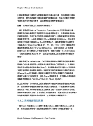 Chapter 5 Manual Create Database
Oracle Database 11g Management Best Practice
2.測試環境的資料庫則可以用最簡單的方式建立資料庫，因為這個資料庫的
主要用途，是用來測試資料庫功能或應用軟體的功能。所以可以暫時不需要
考慮太多的可用性與可靠性，因此通常設定為無存檔模式即可。
型態：可大致分成線上交易處理與資料倉儲。
1.線上交易處理(OnLine Transaction Processing - OLTP)型態的資料庫。
這種型態的資料庫通常在同時間有許多的交易同時發生，但是每個交易的執
行時間都很短。而且交易的型態多為資料異動操作，但每個交易所使用到的
資料量通常不多，大約是幾筆資料列(row)或幾百個位元組(byte)。所以用來
儲存資料列的資料區塊(Data Block)不需要太大，資料庫管理者可以選擇較
小的區塊大小(Block Size 可以是 2K、4K、8K、16K、32K)，當做此資料
庫的標準資料區塊大小(Standard Block Size)。這樣可以減少 I/O 的浪費，
因為 Oracle 資料庫每次 I/O 的單位至少為一個資料區塊。Oracle Database
11g 的預設資料區塊大小為 8K，已經足以因應線上交易處理與資料倉儲的
使用。
2.資料倉儲(Data Warehouse - DW)型態的資料庫。這種型態的資料庫通常
同時執行的交易個數不多，但是每個交易所需的執行時間卻很久。大多數交
易的型態為長時間的查詢操作(Query)，資料異動操作反而比較少。而且每個
交易所使用到的資料量通常很多，有時可達到幾百萬筆資料列或幾百萬位元
組(Mega Bytes)的資料量。這時資料庫管理者便可以選擇較大的資料區塊，
這樣可以減少 I/O 的總次數，因為 Oracle 資料庫最多一次可讀入的資料區塊
個數是有限制(DB_FILE_MULTIBLOCK_READ_COUNT)。
由上述的說明，可以得知線上交易處理與資料倉儲的交易型態有著極大的差
異。因此資料庫管理者需要使用不同的執行處理設定，才能讓資料庫發揮其
最佳效能。所以資料庫管理者在建立資料庫之前，就必須先了解未來存取此
資料庫的應用程式型態。才能在建立新的資料庫時，就事先設定合適的參數，
以免事後需要花費更多的成本與時間，才能調整資料庫相關設定。
4.1.2 資料庫所需的資源
一個 Oracle 伺服器(Server)是執行處理(Instance)與資料庫(Database)所組
成，而執行處理將佔用一些記憶體空間給 SGA 使用，同時也會增加一些
 