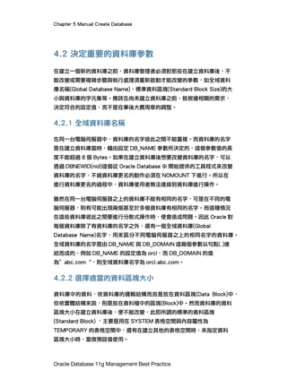 Chapter 5 Manual Create Database
Oracle Database 11g Management Best Practice
4.2 決定重要的資料庫參數
在建立一個新的資料庫之前，資料庫管理者必須對那些在建立資料庫後，不
能改變或需要複雜步驟與執行處理須重新啟動才能改變的參數，如全域資料
庫名稱(Global Database Name)、標準資料區塊(Standard Block Size)的大
小與資料庫的字元集等。應該在尚未建立資料庫之前，就根據相關的需求，
決定符合的設定值，而不是在事後大費周章的調整。
4.2.1 全域資料庫名稱
在同一台電腦伺服器中，資料庫的名字彼此之間不能重複。而資料庫的名字
是在建立資料庫當時，藉由設定 DB_NAME 參數所決定的，這個參數值的長
度不能超過 8 個 Bytes。如果在建立資料庫後想要改變資料庫的名字，可以
透過 DBNEWID(nid)這個從 Oracle Database 9i 開始提供的工具程式來改變
資料庫的名字，不過資料庫更名的動作必須在 NOMOUNT 下進行。所以在
進行資料庫更名的過程中，資料庫使用者無法連線到資料庫進行操作。
雖然在同一台電腦伺服器之上的資料庫不能有相同的名字，可是在不同的電
腦伺服器，則有可能出現兩個甚至於多個資料庫有相同的名字。而這種情況
在這些資料庫彼此之間要進行分散式操作時，便會造成問題。因此 Oracle 對
每個資料庫除了有資料庫的名字之外，還有一個全域資料庫(Global
Database Name)名字，用來區分不同電腦伺服器之上的相同名字的資料庫。
全域資料庫的名字是由 DB_NAME 與 DB_DOMAIN 這兩個參數以句點(.)連
結而成的，例如 DB_NAME 的設定值為 orcl，而 DB_DOMAIN 的值
為”abc.com“，則全域資料庫名字為 orcl.abc.com。
4.2.2 選擇適當的資料區塊大小
資料庫中的資料，依資料庫的邏輯結構而言是放在資料區塊(Data Block)中，
但依實體結構來說，則是放在資料檔中的區塊(Block)中。然而資料庫的資料
區塊大小在建立資料庫後，便不能改變，此即所謂的標準的資料區塊
(Standard Block) ，主要是用在 SYSTEM 表格空間與內容屬性為
TEMPORARY 的表格空間中，還有在建立其他的表格空間時，未指定資料
區塊大小時，當做預設值使用。
 
