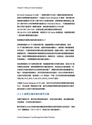Chapter 5 Manual Create Database
Oracle Database 11g Management Best Practice
在 Oracle Database 9i 之前，一個資料庫中只允許ㄧ種資料區塊的設定值，
就是只有標準資料區塊而已。不過從 Oracle Database 9i 開始，資料庫允許
每個資料庫最多可以有 5 種不同大小的資料區塊，即標準資料庫區塊加上最
多 4 種不同大小的非標準資料區塊(Non-Standard Block) ，不過每個表格空
間中仍然只能使用一種資料區塊，這些資料區塊的大小可以是
2K/4K/8K/16K/32K。如果在建立資料庫時沒有事先設定
DB_BLOCK_SIZE 這個參數，將使用 8192 Bytes 為預設值，這個預設值對
一般的資料庫是相當合適的。
那麼要如何選擇正確的資料區塊大小？
如果是較偏向 OLTP 型態的資料庫，建議選擇較小的資料庫區塊。因為
OLTP 資料庫的交易一般來說，都是存取資料量較小，通常是一筆或數筆資
料列而已。不過存取資料的單位是以資料區塊為一個最小單位，因此不管讀
幾筆資料列，伺服器處理作業都會將包含這些資料列的資料區塊讀到緩衝區
快取。即使只需要這個資料區塊的其中一筆資料列，也是如此。因此如果資
料區塊越小，所需要讀取的資料量也就越小。
但如果是偏向 DW 型態的資料庫，則建議使用較大的資料區塊。因為 DW 資
料庫的交易型態，通常是需要存取大量的資料列，然後加以計算或處理。所
以使用大的資料區塊可以在相同的資料量下，需要存取的資料區塊數量可以
減少。因為資料區塊越大，則可存放的資料列也越多。所以大的資料取塊可
以減少存取的次數，進而減少 I/O 的成本。不過一次可存取的資料區塊個數，
可由 DB_FILE_MULTI_BLOCK_READ_COUNT 設定。
不過在 Oracle Database 9i R2 之後，由於可以另外設定非標準的資料區塊
大小，所以如果一開始設定不當，還可以透過非標準的資料區塊的技巧解決
資料區塊大小設定不當所造成的問題。
4.2.3 選擇正確的資料庫字元集
其實不管是文字、數字或日期型態的資料，存放在資料庫時，皆先轉換成數
字型態後，才存放在資料區塊中。
數字型態(Number)的資料會先轉換成使用類似科學符號表示法的格式，例如：
1001 會轉換為 1.001*100^2，然後才存入資料區塊中。
 