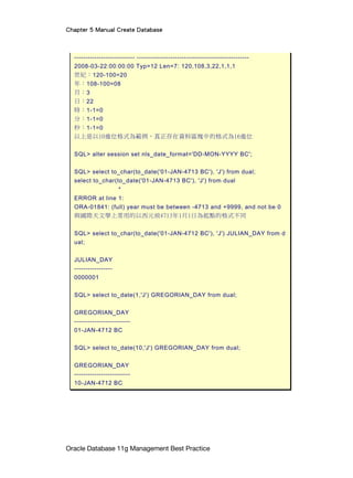 Chapter 5 Manual Create Database
Oracle Database 11g Management Best Practice
--------------------------- --------------------------------------------------
2008-03-22:00:00:00 Typ=12 Len=7: 120,108,3,22,1,1,1
世紀：120-100=20
年：108-100=08
月：3
日：22
時：1-1=0
分：1-1=0
秒：1-1=0
以上是以10進位格式為範例，真正存在資料區塊中的格式為16進位
SQL> alter session set nls_date_format='DD-MON-YYYY BC';
SQL> select to_char(to_date('01-JAN-4713 BC'), 'J') from dual;
select to_char(to_date('01-JAN-4713 BC'), 'J') from dual
*
ERROR at line 1:
ORA-01841: (full) year must be between -4713 and +9999, and not be 0
與國際天文學上常用的以西元前4713年1月1日為起點的格式不同
SQL> select to_char(to_date('01-JAN-4712 BC'), 'J') JULIAN_DAY from d
ual;
JULIAN_DAY
-----------------
0000001
SQL> select to_date(1,'J') GREGORIAN_DAY from dual;
GREGORIAN_DAY
-------------------------
01-JAN-4712 BC
SQL> select to_date(10,'J') GREGORIAN_DAY from dual;
GREGORIAN_DAY
-------------------------
10-JAN-4712 BC
 