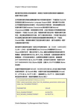 Chapter 5 Manual Create Database
Oracle Database 11g Management Best Practice
關於數字與日期格式的詳細說明，將會在介紹資料型態的章節中繼續說明，
這裡不再深入說明。
文字型態的資料同樣也會轉成數字後才存到資料區塊中，不過因為 Oracle 的
全球語言支援(Globalization Language Support)技術，資料庫中可以存放
以不同國家的語言格式的資料。所以在存放文字資料前，須先經過事先決定
的資料庫字元集(Database Characterset)與本國字元集(National
Characterset)的轉換，找到對應的文字碼，之後才將這些文字對應碼存到資
料區塊中。不過在 Oracle8i 之前，每個資料庫只被允許有一種資料庫字元集
存在，而且事後想要修改字元集，除了少數的例外情況，不然是不被允許的，
所以選擇正確的資料庫字元集便成為相當重要的事前準備工作。不過從
Oracle8i 開始，每個資料庫除了設定資料庫字元集外，還可以選擇另一種字
元集當做本國字符集。
資料庫字元集是用在儲存一般的文字型態的資料，如：CHAR、VARCHAR2、
CLOB、LONG。此外資料辭典(Data Dictionary)中綱要物件(Schema
Object)的物件名字、欄位名字與 PL/SQL 變數也都需要使用到資料庫字符
集轉換。還有資料庫中的 SQL 與 PL/SQL 的原始碼，也是透過資料庫字符
集轉換後，才存在資料辭典中。如果要存放繁體中文資料時，建議選擇
ZHT16MSWIN950 或 AL32UTF8 兩種，在存放中文資料時，每個中文字
ZHT16MSWIN950 只佔 2Bytes 的空間，反觀 AL32UTF8 則需要 3Bytes
的空間。
本國字符集則用在儲存 NCHAR、NVARCHAR2 與 NCLOB 這三種文字型態
的資料時使用。從 Oracle9i 開始，本國字元集只能由兩種萬國碼(Unicode)
中：UTF8 或 AL16UTF16 擇一，建議選擇 AL16UTF16，因為它在儲存
東亞語系的資料時，每個字僅需要 2Bytes 而已。
目前這個資料庫的資料庫字符集為AL32UTF8
SQL> select parameter,value from nls_database_parameters where para
meter like '%CHARACTERSET';
PARAMETER VALUE
------------------------------------------------------ --------------------------------------
NLS_CHARACTERSET AL32UTF8
NLS_NCHAR_CHARACTERSET AL16UTF16
 