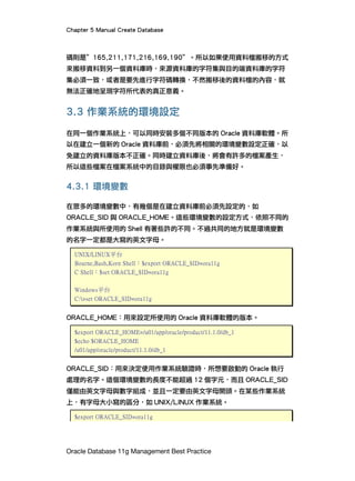 Chapter 5 Manual Create Database
Oracle Database 11g Management Best Practice
碼則是”165,211,171,216,169,190”。所以如果使用資料檔搬移的方式
來搬移資料到另一個資料庫時，來源資料庫的字符集與目的端資料庫的字符
集必須一致，或者是要先進行字符碼轉換，不然搬移後的資料檔的內容，就
無法正確地呈現字符所代表的真正意義。
3.3 作業系統的環境設定
在同一個作業系統上，可以同時安裝多個不同版本的 Oracle 資料庫軟體。所
以在建立一個新的 Oracle 資料庫前，必須先將相關的環境變數設定正確，以
免建立的資料庫版本不正確。同時建立資料庫後，將會有許多的檔案產生，
所以這些檔案在檔案系統中的目錄與權限也必須事先準備好。
4.3.1 環境變數
在眾多的環境變數中，有幾個是在建立資料庫前必須先設定的，如
ORACLE_SID 與 ORACLE_HOME。這些環境變數的設定方式，依照不同的
作業系統與所使用的 Shell 有著些許的不同。不過共同的地方就是環境變數
的名字一定都是大寫的英文字母。
UNIX/LINUX平台
Bourne,Bash,Korn Shell：$export ORACLE_SID=ora11g
C Shell：$set ORACLE_SID=ora11g
Windows平台
C:>set ORACLE_SID=ora11g
ORACLE_HOME：用來設定所使用的 Oracle 資料庫軟體的版本。
$export ORACLE_HOME=/u01/app/oracle/product/11.1.0/db_1
$echo $ORACLE_HOME
/u01/app/oracle/product/11.1.0/db_1
ORACLE_SID：用來決定使用作業系統驗證時，所想要啟動的 Oracle 執行
處理的名字。這個環境變數的長度不能超過 12 個字元，而且 ORACLE_SID
僅能由英文字母與數字組成，並且一定要由英文字母開頭。在某些作業系統
上，有字母大小寫的區分，如 UNIX/LINUX 作業系統。
$export ORACLE_SID=ora11g
 